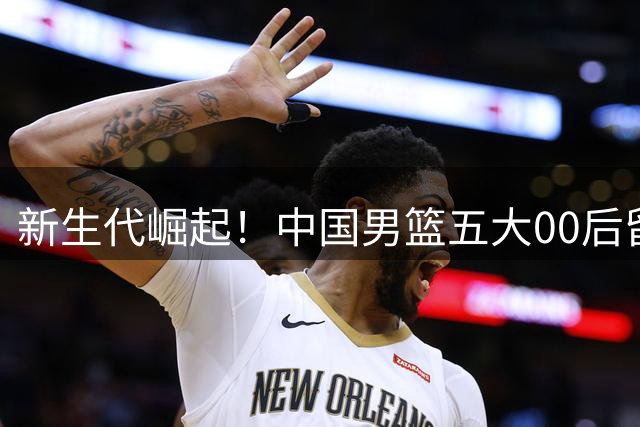 新生代崛起！中国男篮五大00后留美新星能否改写奥运命运？