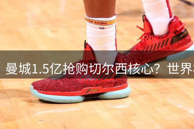 曼城1.5亿抢购切尔西核心？世界杯冠军中场或引爆今夏英超地震